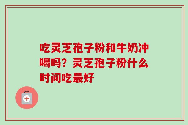吃灵芝孢子粉和牛奶冲喝吗？灵芝孢子粉什么时间吃好