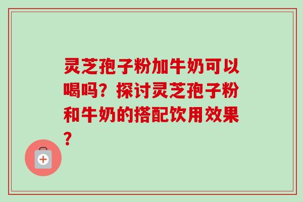灵芝孢子粉加牛奶可以喝吗?探讨灵芝孢子粉和牛奶的搭配饮用效果? 灵芝孢子粉加牛奶可以喝吗?探讨灵芝孢子粉和牛奶的搭配饮用效果?