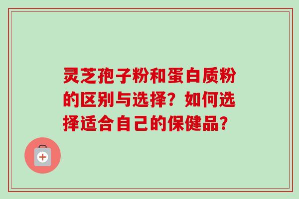 灵芝孢子粉和蛋白质粉的区别与选择？如何选择适合自己的保健品？