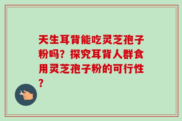 天生耳背能吃灵芝孢子粉吗?探究耳背人群食用灵芝孢子粉的可行性? 天生耳背能吃灵芝孢子粉吗?探究耳背人群食用灵芝孢子粉的可行性?