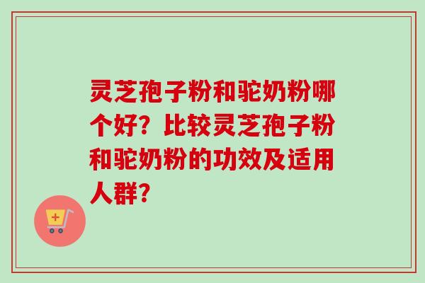 灵芝孢子粉和驼奶粉哪个好?比较灵芝孢子粉和驼奶粉的功效及适用人群? 灵芝孢子粉和驼奶粉哪个好?比较灵芝孢子粉和驼奶粉的功效及适用人群?