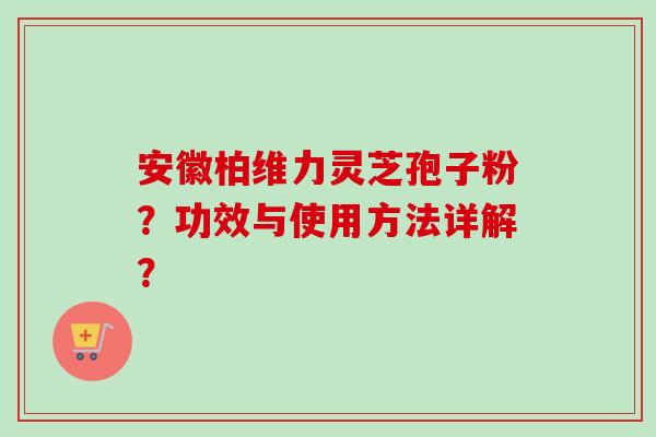 安徽柏维力灵芝孢子粉?功效与使用方法详解? 安徽柏维力灵芝孢子粉?功效与使用方法详解?
