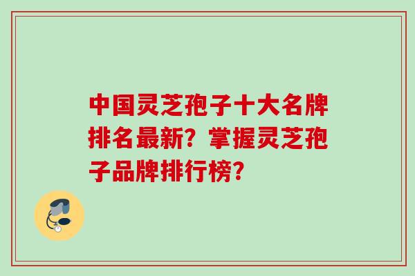 中国灵芝孢子十大名牌排名新?掌握灵芝孢子品牌排行榜? 中国灵芝孢子十大名牌排名新?掌握灵芝孢子品牌排行榜?