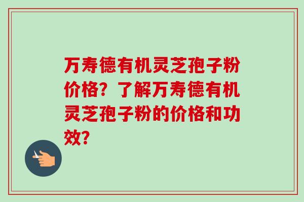 万寿德有机灵芝孢子粉价格?了解万寿德有机灵芝孢子粉的价格和功效? 万寿德有机灵芝孢子粉价格?了解万寿德有机灵芝孢子粉的价格和功效?