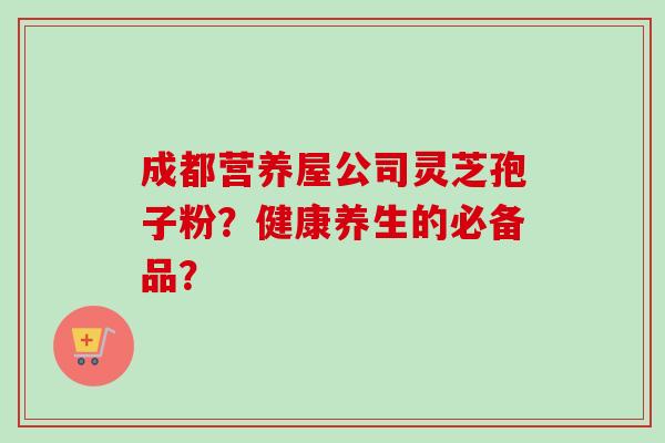 成都营养屋公司灵芝孢子粉?健康养生的必备品? 成都营养屋公司灵芝孢子粉?健康养生的必备品?