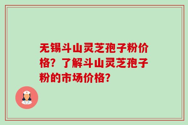 无锡斗山灵芝孢子粉价格？了解斗山灵芝孢子粉的市场价格？
