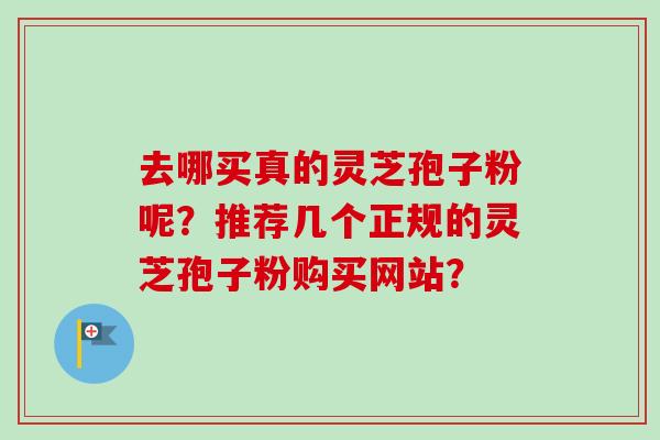 去哪买真的灵芝孢子粉呢?推荐几个正规的灵芝孢子粉购买网站? 去哪买真的灵芝孢子粉呢?推荐几个正规的灵芝孢子粉购买网站?