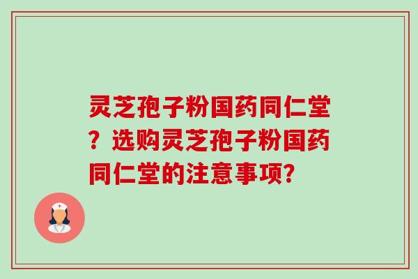 灵芝孢子粉国药同仁堂？选购灵芝孢子粉国药同仁堂的注意事项？