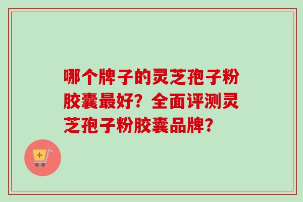 哪个牌子的灵芝孢子粉胶囊好?全面评测灵芝孢子粉胶囊品牌? 哪个牌子的灵芝孢子粉胶囊好?全面评测灵芝孢子粉胶囊品牌?