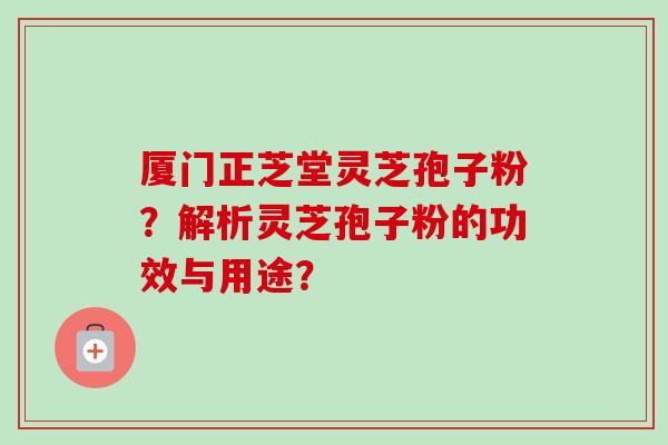 厦门正芝堂灵芝孢子粉？解析灵芝孢子粉的功效与用途？