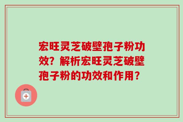 宏旺灵芝破壁孢子粉功效?解析宏旺灵芝破壁孢子粉的功效和作用? 宏旺灵芝破壁孢子粉功效?解析宏旺灵芝破壁孢子粉的功效和作用?