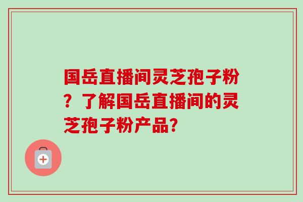 国岳直播间灵芝孢子粉?了解国岳直播间的灵芝孢子粉产品? 国岳直播间灵芝孢子粉?了解国岳直播间的灵芝孢子粉产品?