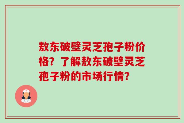 敖东破壁灵芝孢子粉价格？了解敖东破壁灵芝孢子粉的市场行情？