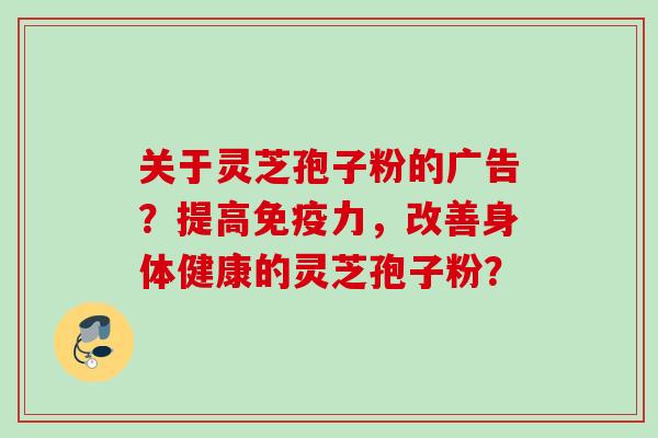 关于灵芝孢子粉的广告?提高免疫力,改善身体健康的灵芝孢子粉? 关于灵芝孢子粉的广告?提高免疫力,改善身体健康的灵芝孢子粉?