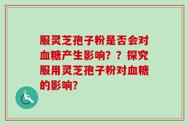 服灵芝孢子粉是否会对产生影响??探究服用灵芝孢子粉对的影响? 服灵芝孢子粉是否会对产生影响??探究服用灵芝孢子粉对的影响?
