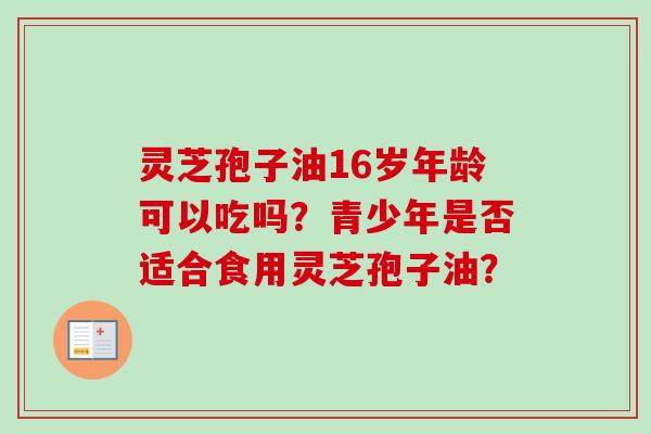 灵芝孢子油16岁年龄可以吃吗?青少年是否适合食用灵芝孢子油? 灵芝孢子油16岁年龄可以吃吗?青少年是否适合食用灵芝孢子油?