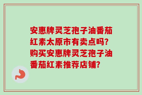 安惠牌灵芝孢子油番茄红素太原市有卖点吗?购买安惠牌灵芝孢子油番茄红素推荐店铺? 安惠牌灵芝孢子油番茄红素太原市有卖点吗?购买安惠牌灵芝孢子油番茄红素推荐店铺?