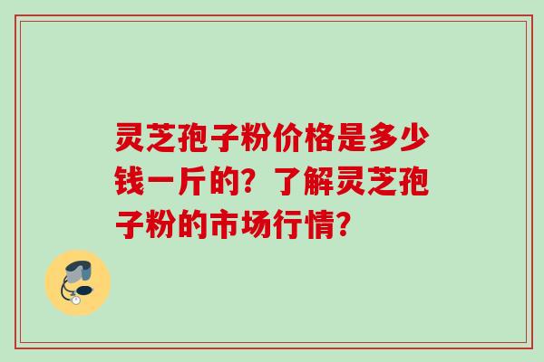 灵芝孢子粉价格是多少钱一斤的?了解灵芝孢子粉的市场行情? 灵芝孢子粉价格是多少钱一斤的?了解灵芝孢子粉的市场行情?