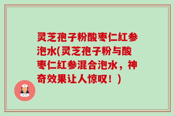 灵芝孢子粉酸枣仁红参泡水(灵芝孢子粉与酸枣仁红参混合泡水,神奇效果让人惊叹!) 灵芝孢子粉酸枣仁红参泡水(灵芝孢子粉与酸枣仁红参混合泡水,神奇效果让人惊叹!)