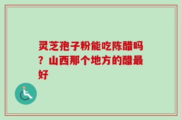 灵芝孢子粉能吃陈醋吗?山西那个地方的醋好 灵芝孢子粉能吃陈醋吗?山西那个地方的醋好