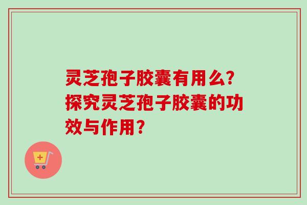 灵芝孢子胶囊有用么?探究灵芝孢子胶囊的功效与作用? 灵芝孢子胶囊有用么?探究灵芝孢子胶囊的功效与作用?
