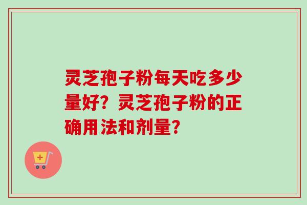 灵芝孢子粉每天吃多少量好?灵芝孢子粉的正确用法和剂量? 灵芝孢子粉每天吃多少量好?灵芝孢子粉的正确用法和剂量?