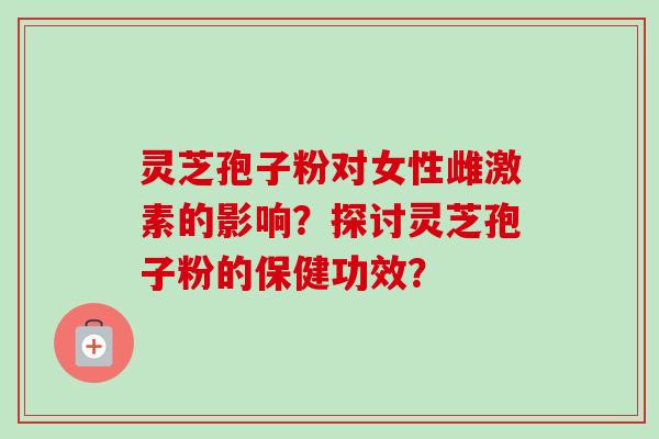灵芝孢子粉对女性雌激素的影响？探讨灵芝孢子粉的保健功效？