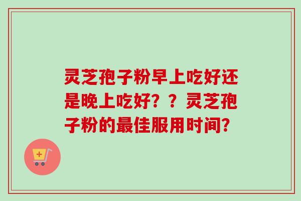灵芝孢子粉早上吃好还是晚上吃好??灵芝孢子粉的佳服用时间? 灵芝孢子粉早上吃好还是晚上吃好??灵芝孢子粉的佳服用时间?