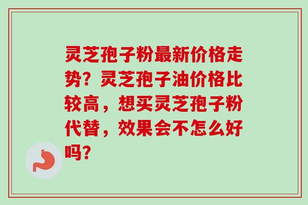 灵芝孢子粉新价格走势?灵芝孢子油价格比较高,想买灵芝孢子粉代替,效果会不怎么好吗? 灵芝孢子粉新价格走势?灵芝孢子油价格比较高,想买灵芝孢子粉代替,效果会不怎么好吗?