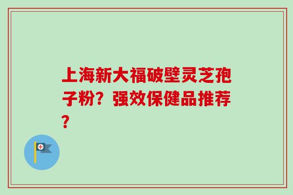上海新大福破壁灵芝孢子粉？强效保健品推荐？