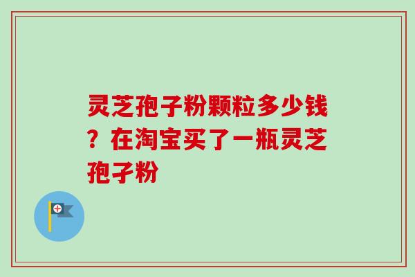 灵芝孢子粉颗粒多少钱?在淘宝买了一瓶灵芝孢孑粉 灵芝孢子粉颗粒多少钱?在淘宝买了一瓶灵芝孢孑粉