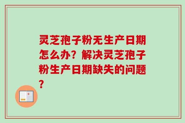灵芝孢子粉无生产日期怎么办?解决灵芝孢子粉生产日期缺失的问题? 灵芝孢子粉无生产日期怎么办?解决灵芝孢子粉生产日期缺失的问题?