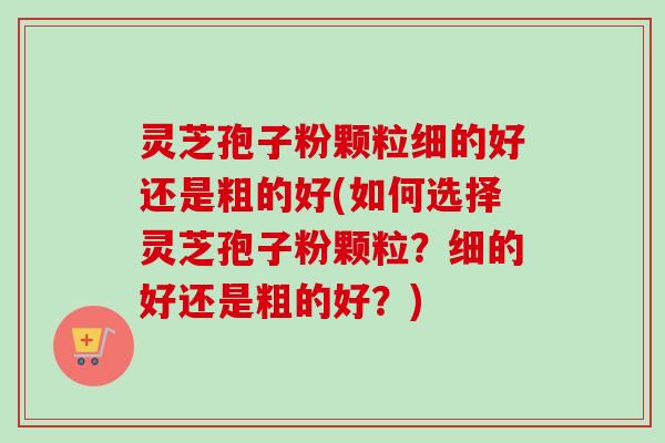 灵芝孢子粉颗粒细的好还是粗的好(如何选择灵芝孢子粉颗粒?细的好还是粗的好?) 灵芝孢子粉颗粒细的好还是粗的好(如何选择灵芝孢子粉颗粒?细的好还是粗的好?)