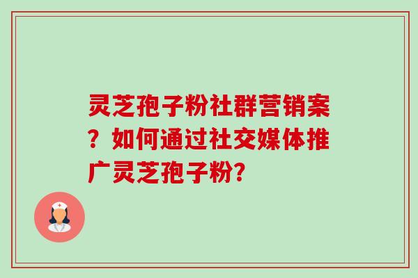 灵芝孢子粉社群营销案？如何通过社交媒体推广灵芝孢子粉？
