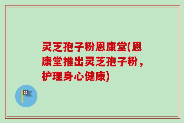 灵芝孢子粉恩康堂(恩康堂推出灵芝孢子粉，护理身心健康)