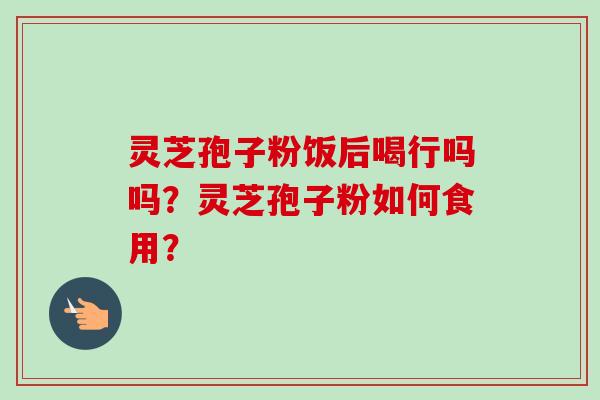 灵芝孢子粉饭后喝行吗吗?灵芝孢子粉如何食用? 灵芝孢子粉饭后喝行吗吗?灵芝孢子粉如何食用?