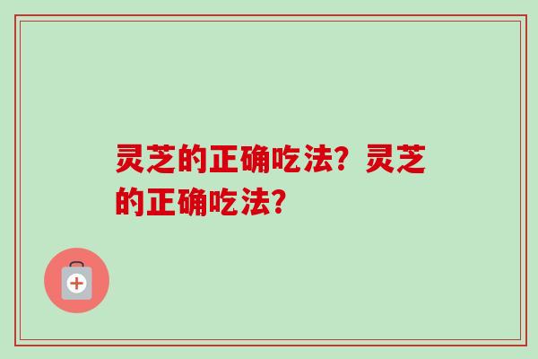 灵芝的正确吃法?灵芝的正确吃法? 灵芝的正确吃法?灵芝的正确吃法?