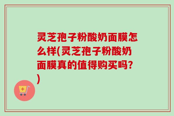 灵芝孢子粉酸奶面膜怎么样(灵芝孢子粉酸奶面膜真的值得购买吗？)