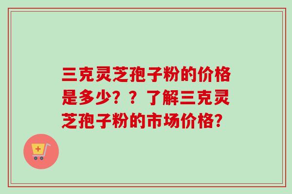 三克灵芝孢子粉的价格是多少??了解三克灵芝孢子粉的市场价格? 三克灵芝孢子粉的价格是多少??了解三克灵芝孢子粉的市场价格?