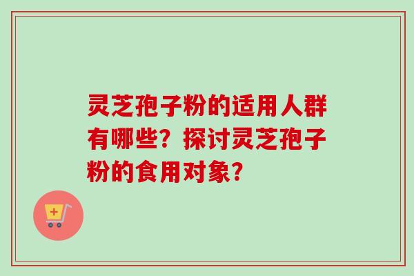 灵芝孢子粉的适用人群有哪些？探讨灵芝孢子粉的食用对象？