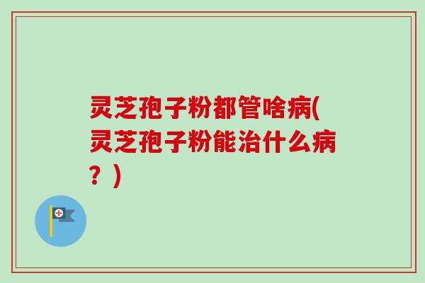 灵芝孢子粉都管啥(灵芝孢子粉能什么?) 灵芝孢子粉都管啥(灵芝孢子粉能什么?)