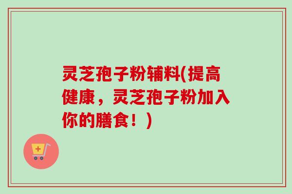 灵芝孢子粉辅料(提高健康,灵芝孢子粉加入你的膳食!) 灵芝孢子粉辅料(提高健康,灵芝孢子粉加入你的膳食!)