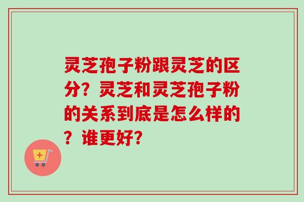 灵芝孢子粉跟灵芝的区分？灵芝和灵芝孢子粉的关系到底是怎么样的？谁更好？