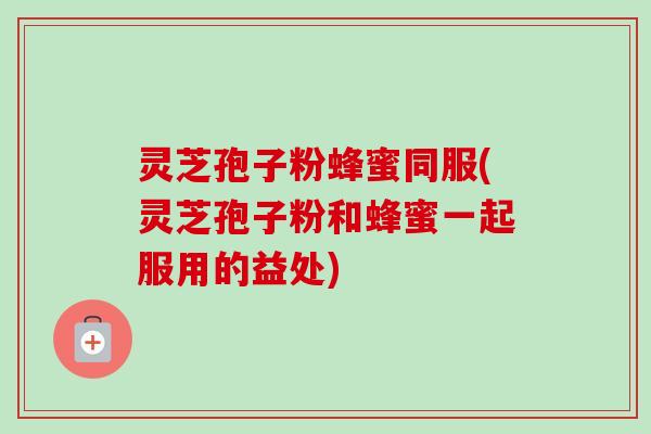 灵芝孢子粉蜂蜜同服(灵芝孢子粉和蜂蜜一起服用的益处) 灵芝孢子粉蜂蜜同服(灵芝孢子粉和蜂蜜一起服用的益处)