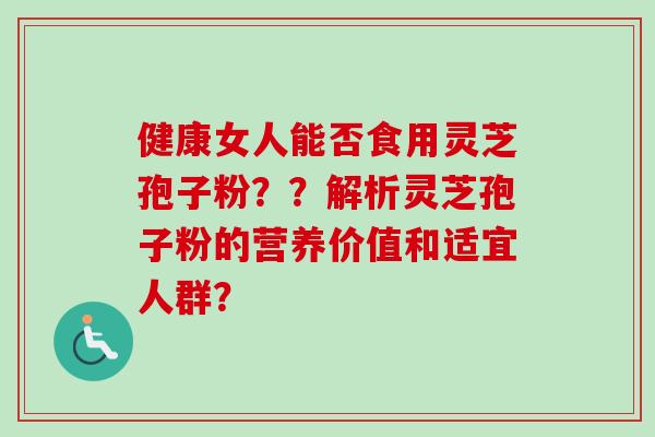 健康女人能否食用灵芝孢子粉??解析灵芝孢子粉的营养价值和适宜人群? 健康女人能否食用灵芝孢子粉??解析灵芝孢子粉的营养价值和适宜人群?