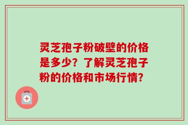 灵芝孢子粉破壁的价格是多少?了解灵芝孢子粉的价格和市场行情? 灵芝孢子粉破壁的价格是多少?了解灵芝孢子粉的价格和市场行情?