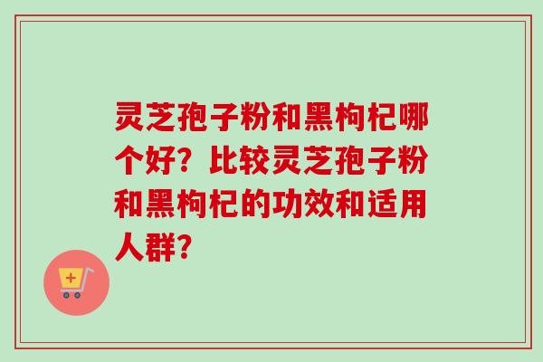 灵芝孢子粉和黑枸杞哪个好?比较灵芝孢子粉和黑枸杞的功效和适用人群? 灵芝孢子粉和黑枸杞哪个好?比较灵芝孢子粉和黑枸杞的功效和适用人群?