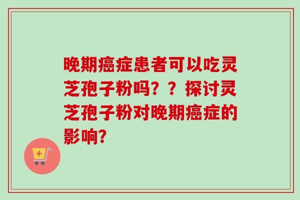 晚期症患者可以吃灵芝孢子粉吗??探讨灵芝孢子粉对晚期症的影响? 晚期症患者可以吃灵芝孢子粉吗??探讨灵芝孢子粉对晚期症的影响?