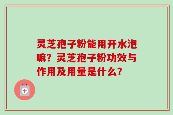 灵芝孢子粉能用开水泡嘛?灵芝孢子粉功效与作用及用量是什么? 灵芝孢子粉能用开水泡嘛?灵芝孢子粉功效与作用及用量是什么?