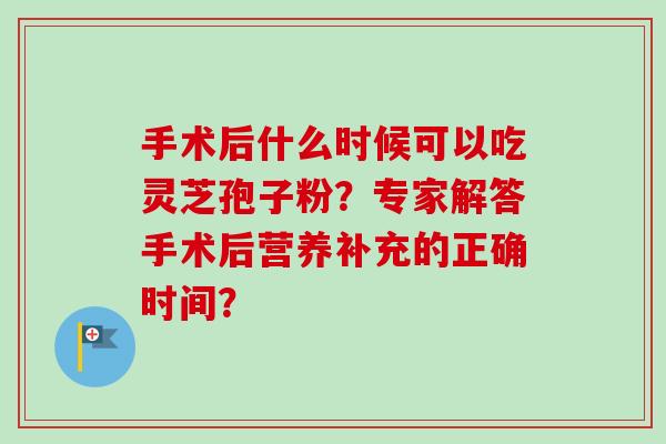 手术后什么时候可以吃灵芝孢子粉？专家解答手术后营养补充的正确时间？